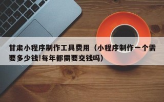 齐河甘肃小程序制作工具费用（小程序制作一个需要多少钱!每年都需要交钱吗）