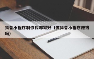 齐河抖音小程序制作找哪家好（做抖音小程序赚钱吗）