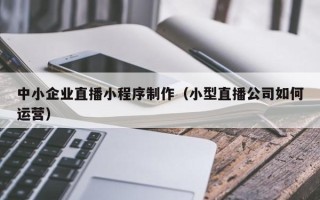 齐河中小企业直播小程序制作（小型直播公司如何运营）