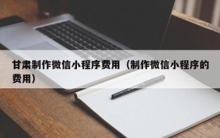 齐河甘肃制作微信小程序费用（制作微信小程序的费用）