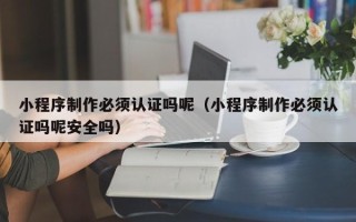 齐河小程序制作必须认证吗呢（小程序制作必须认证吗呢安全吗）