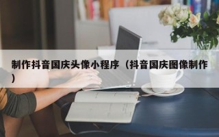 齐河制作抖音国庆头像小程序（抖音国庆图像制作）