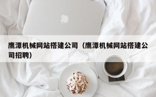 齐河鹰潭机械网站搭建公司（鹰潭机械网站搭建公司招聘）