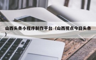 齐河山西头条小程序制作平台（山西视点今日头条）